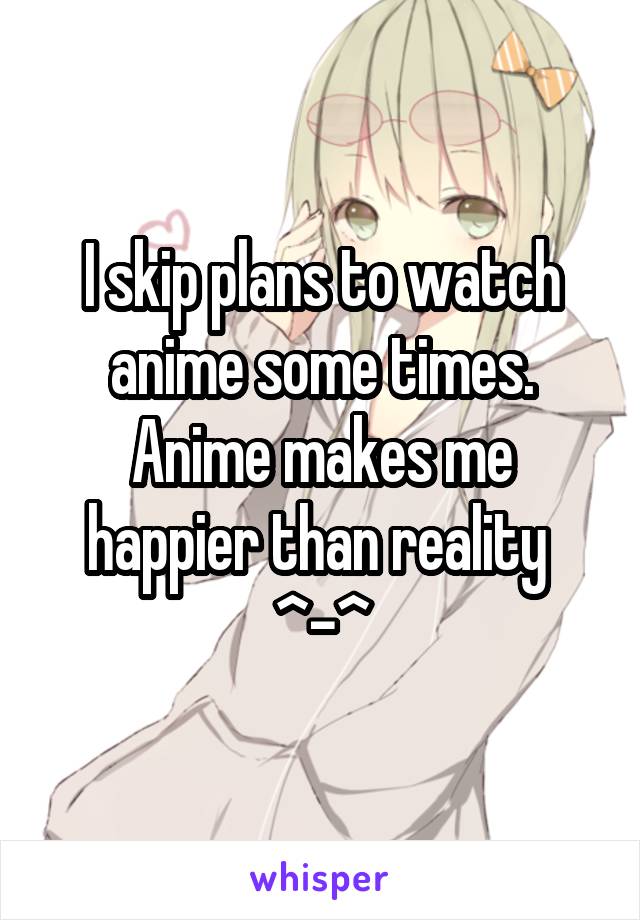 I skip plans to watch anime some times. Anime makes me happier than reality 
^-^