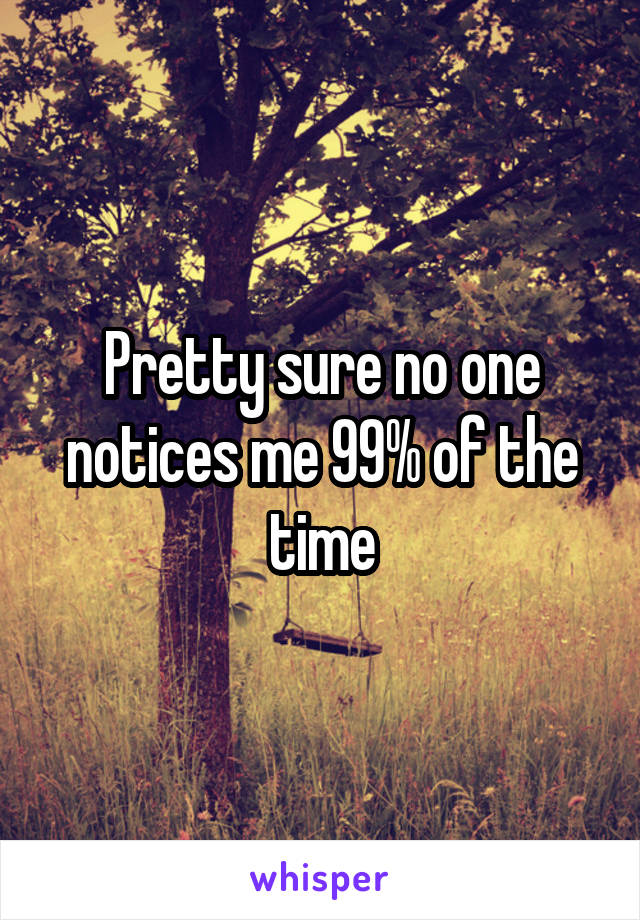 Pretty sure no one notices me 99% of the time