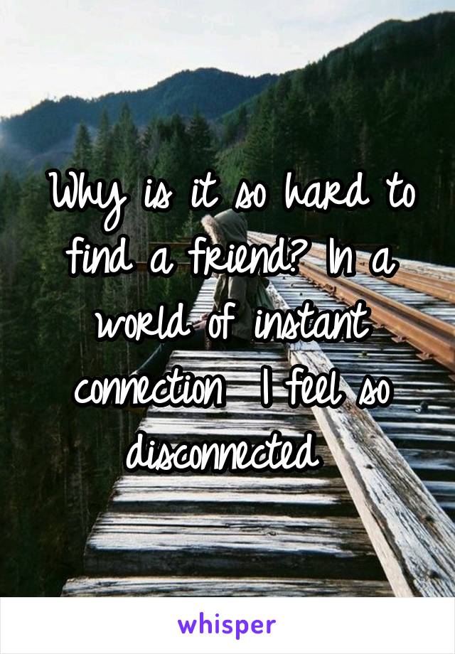 Why is it so hard to find a friend? In a world of instant connection  I feel so disconnected 