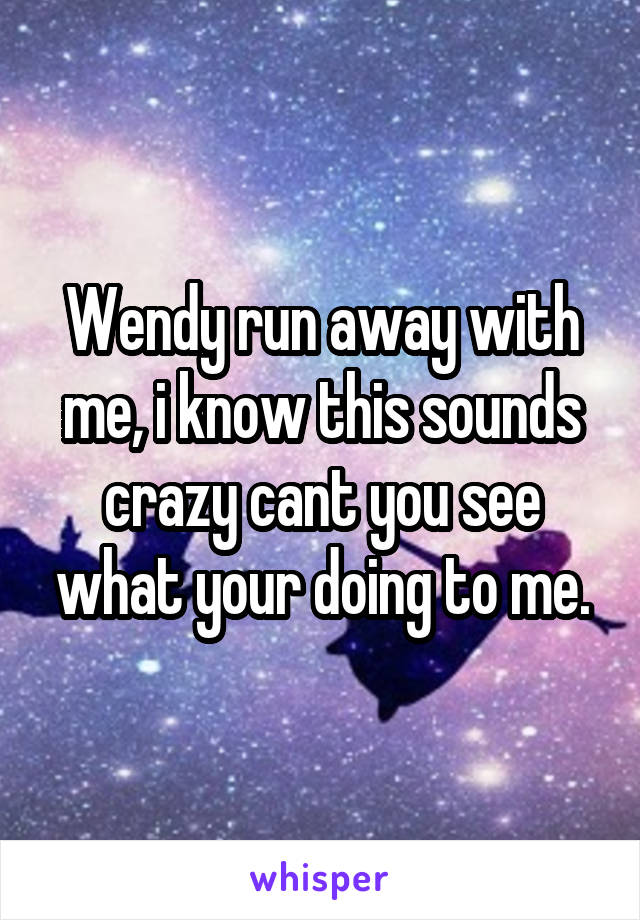 Wendy run away with me, i know this sounds crazy cant you see what your doing to me.