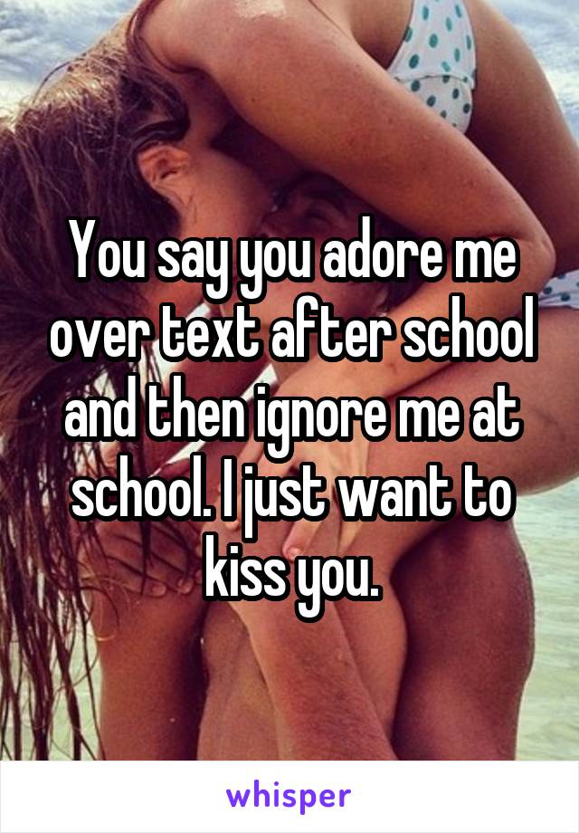 You say you adore me over text after school and then ignore me at school. I just want to kiss you.