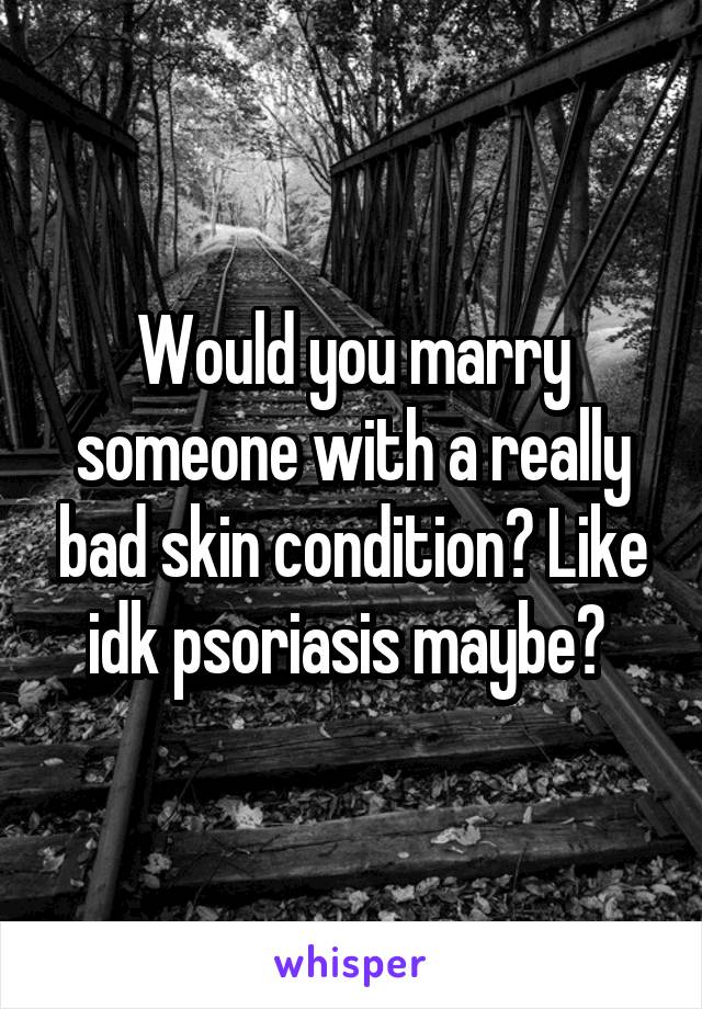 Would you marry someone with a really bad skin condition? Like idk psoriasis maybe? 