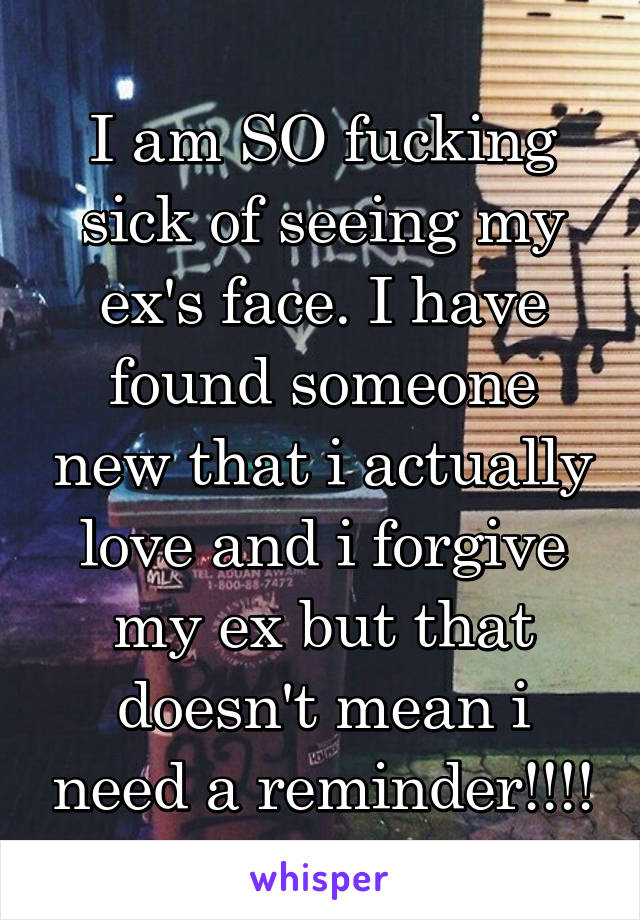 I am SO fucking sick of seeing my ex's face. I have found someone new that i actually love and i forgive my ex but that doesn't mean i need a reminder!!!!