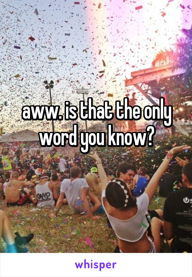 aww. is that the only word you know?
