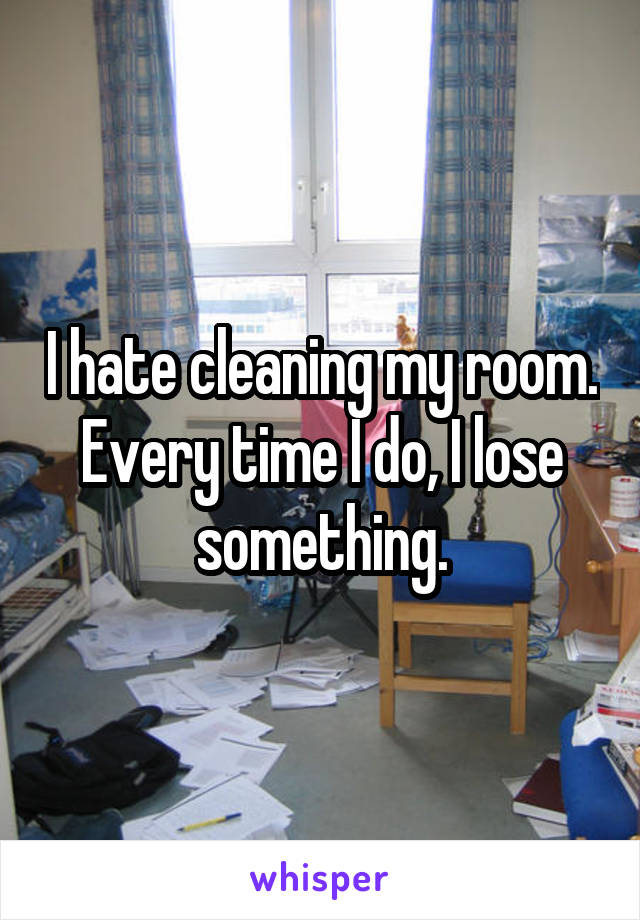 I hate cleaning my room. Every time I do, I lose something.