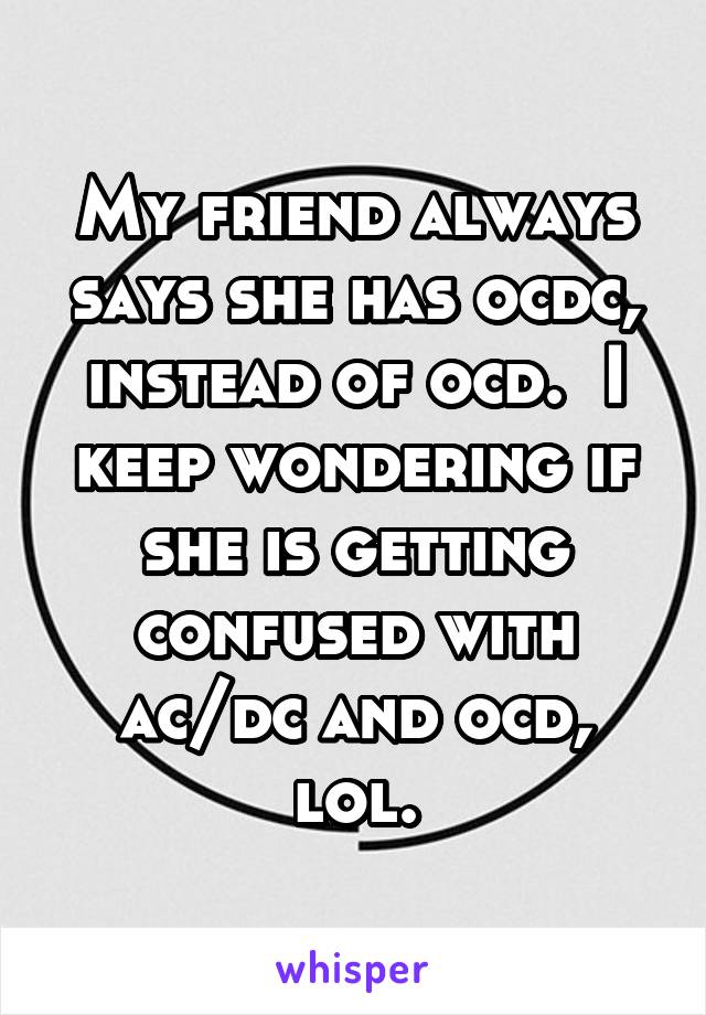 My friend always says she has ocdc, instead of ocd.  I keep wondering if she is getting confused with ac/dc and ocd, lol.