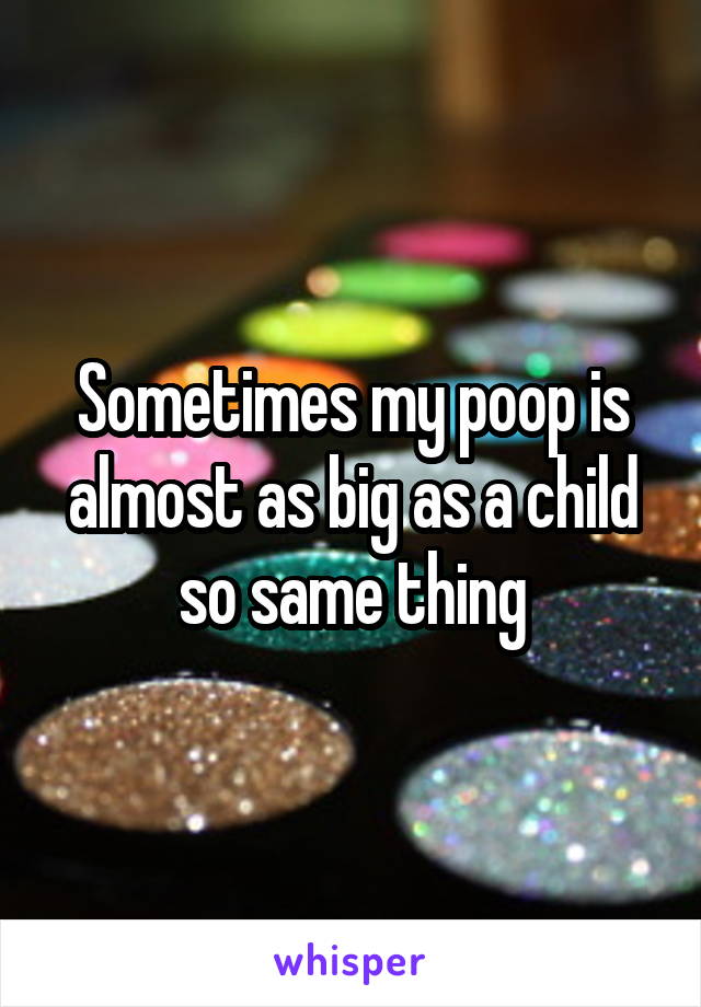 Sometimes my poop is almost as big as a child so same thing