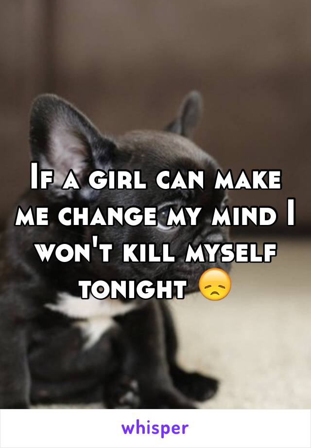 If a girl can make me change my mind I won't kill myself tonight 😞