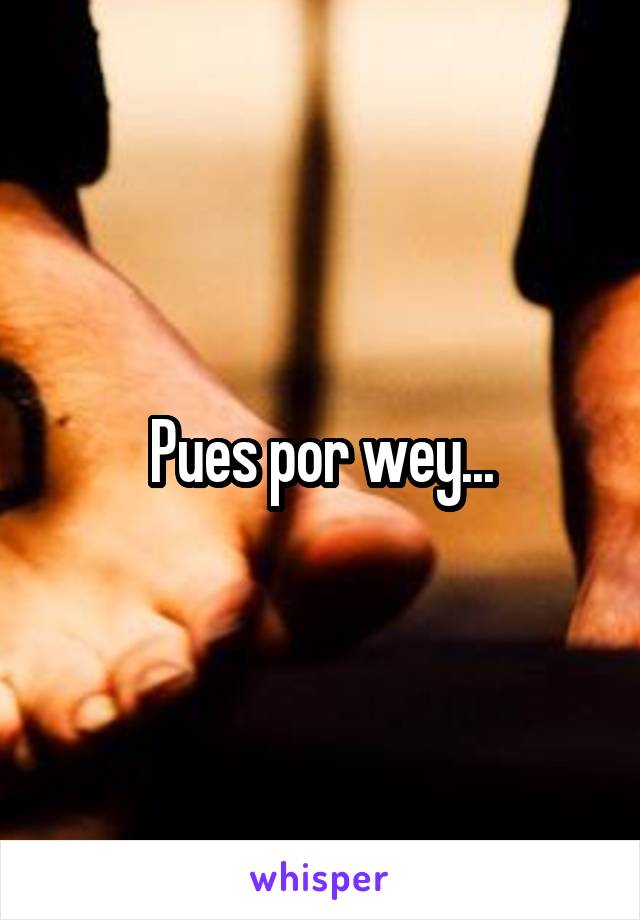 Pues por wey...