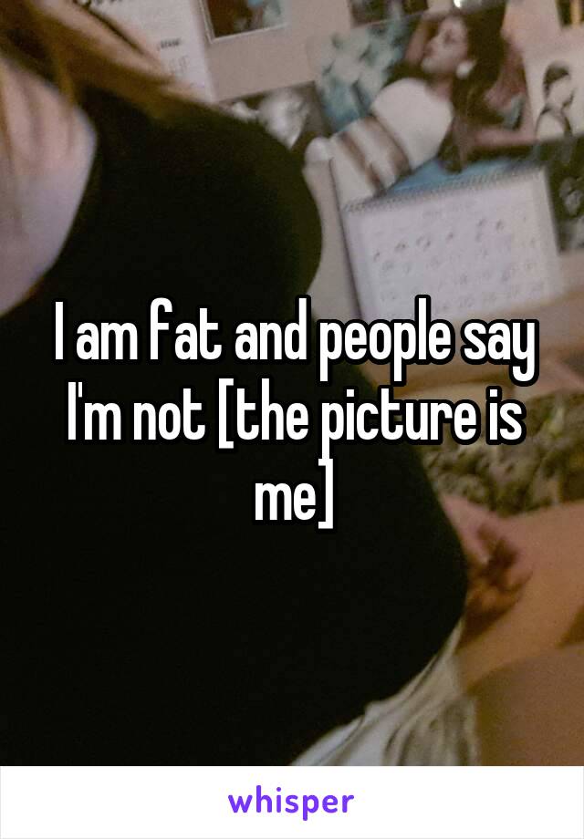 I am fat and people say I'm not [the picture is me]