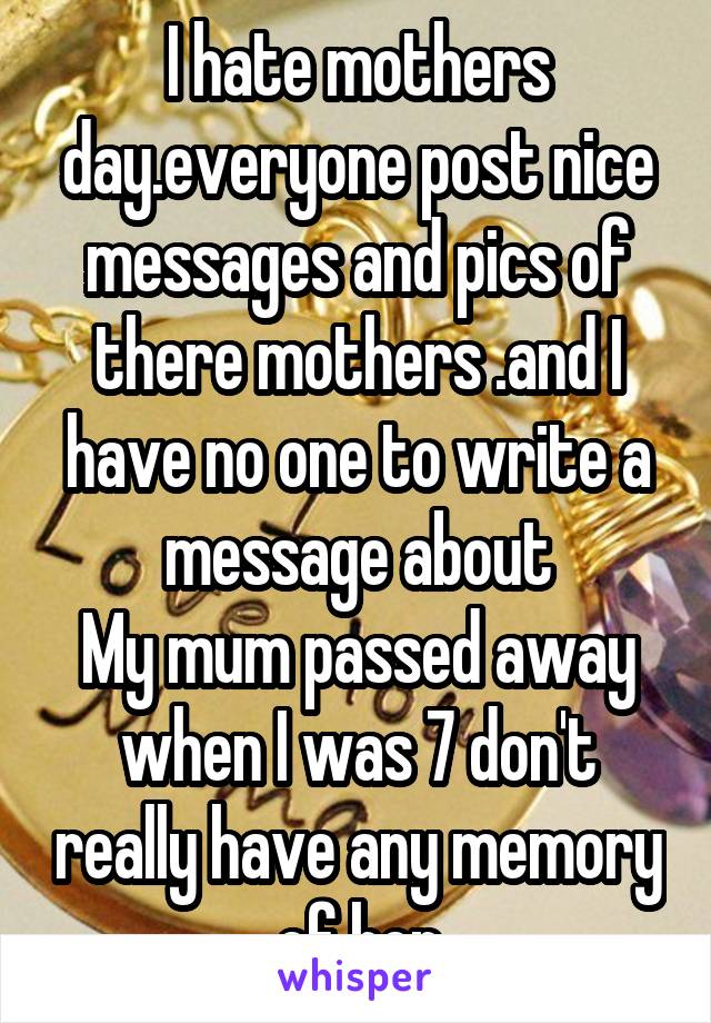 I hate mothers day.everyone post nice messages and pics of there mothers .and I have no one to write a message about
My mum passed away when I was 7 don't really have any memory of her