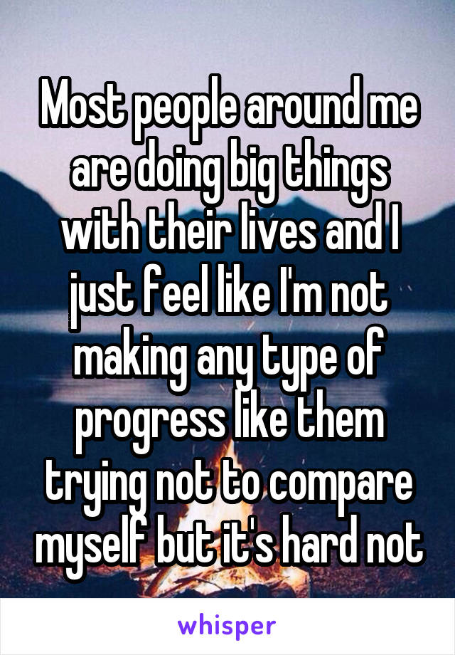 Most people around me are doing big things with their lives and I just feel like I'm not making any type of progress like them trying not to compare myself but it's hard not