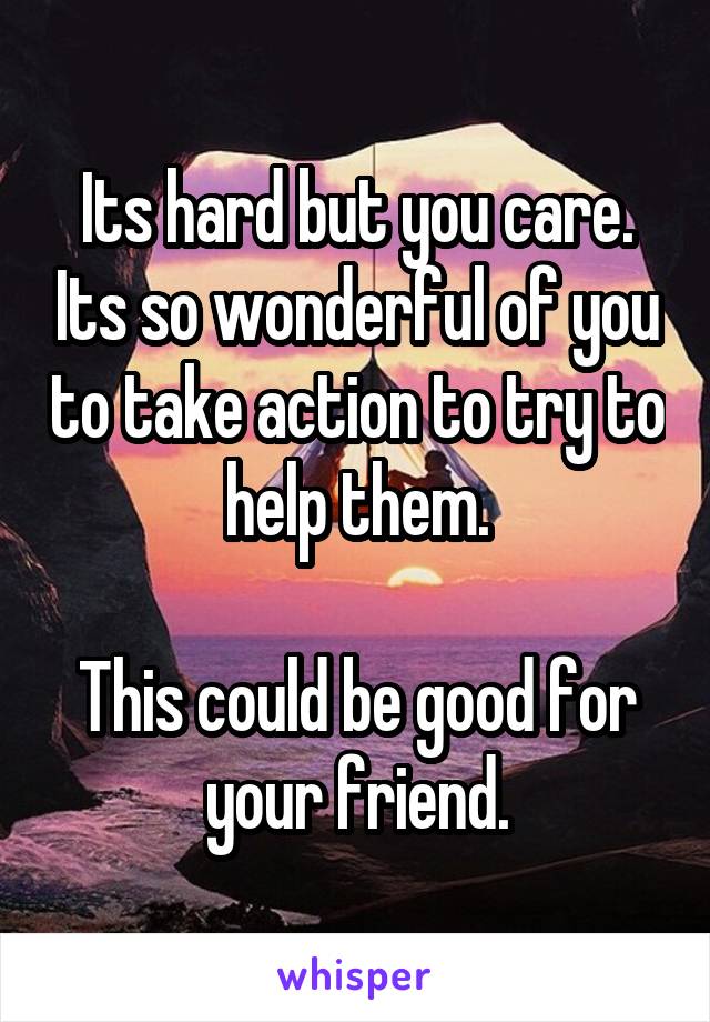 Its hard but you care. Its so wonderful of you to take action to try to help them.

This could be good for your friend.