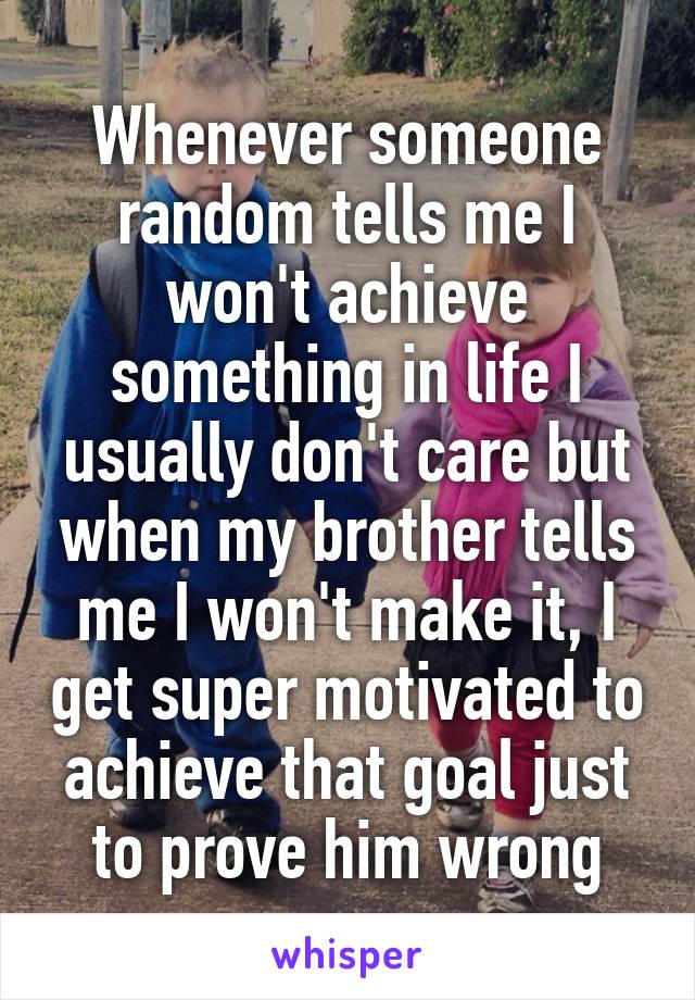 Whenever someone random tells me I won't achieve something in life I usually don't care but when my brother tells me I won't make it, I get super motivated to achieve that goal just to prove him wrong