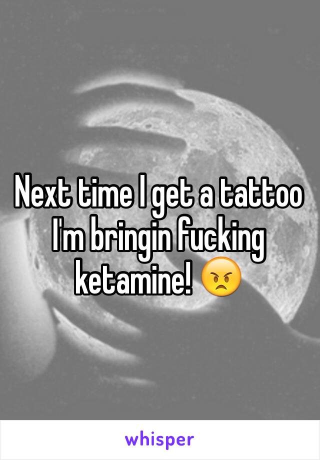 Next time I get a tattoo I'm bringin fucking ketamine! 😠