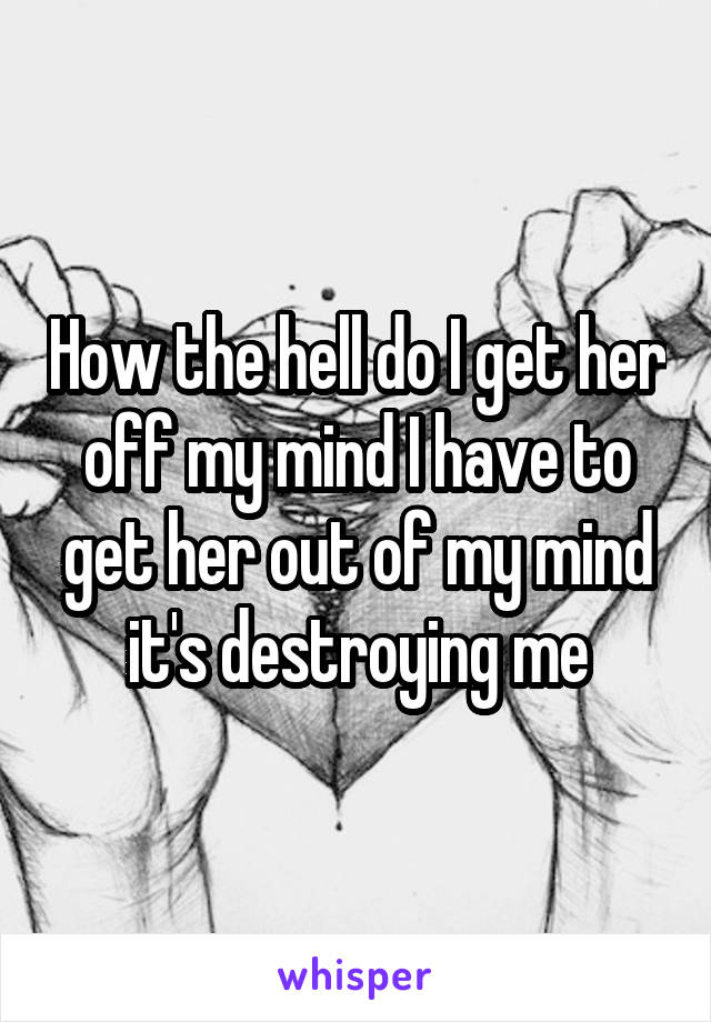 How the hell do I get her off my mind I have to get her out of my mind it's destroying me