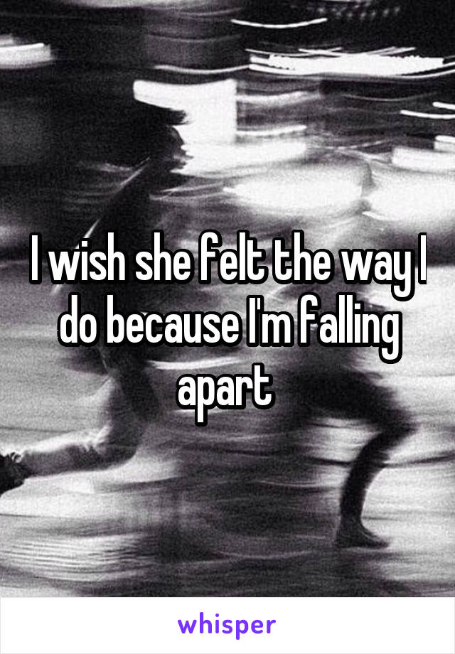 I wish she felt the way I do because I'm falling apart 