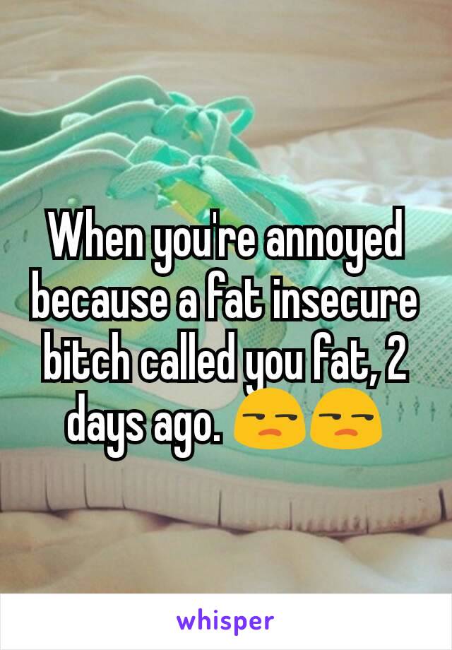 When you're annoyed because a fat insecure bitch called you fat, 2 days ago. 😒😒