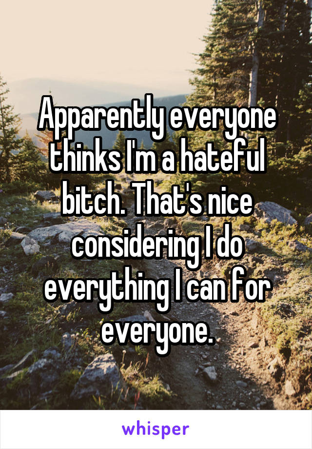 Apparently everyone thinks I'm a hateful bitch. That's nice considering I do everything I can for everyone.