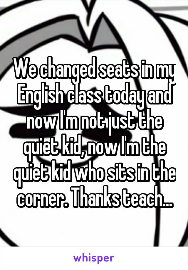 We changed seats in my English class today and now I'm not just the quiet kid, now I'm the quiet kid who sits in the corner. Thanks teach...