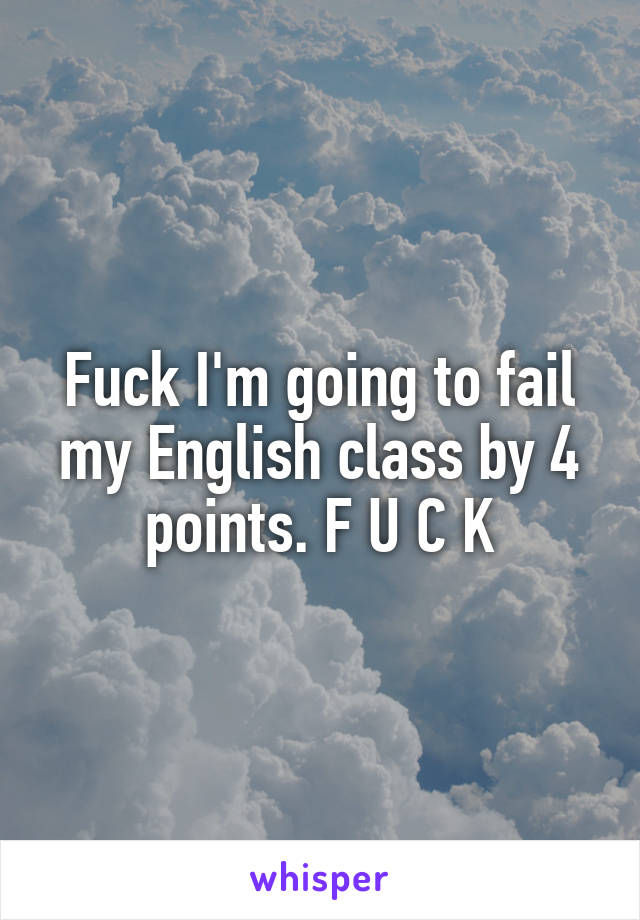 Fuck I'm going to fail my English class by 4 points. F U C K