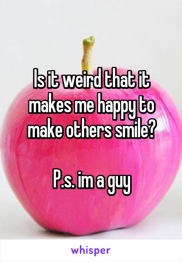 Is it weird that it makes me happy to make others smile?

P.s. im a guy