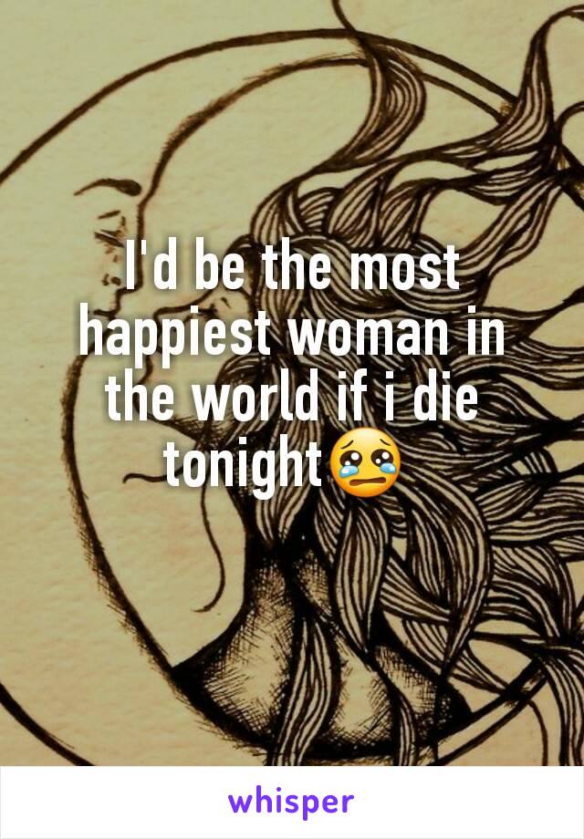 I'd be the most happiest woman in the world if i die tonight😢 