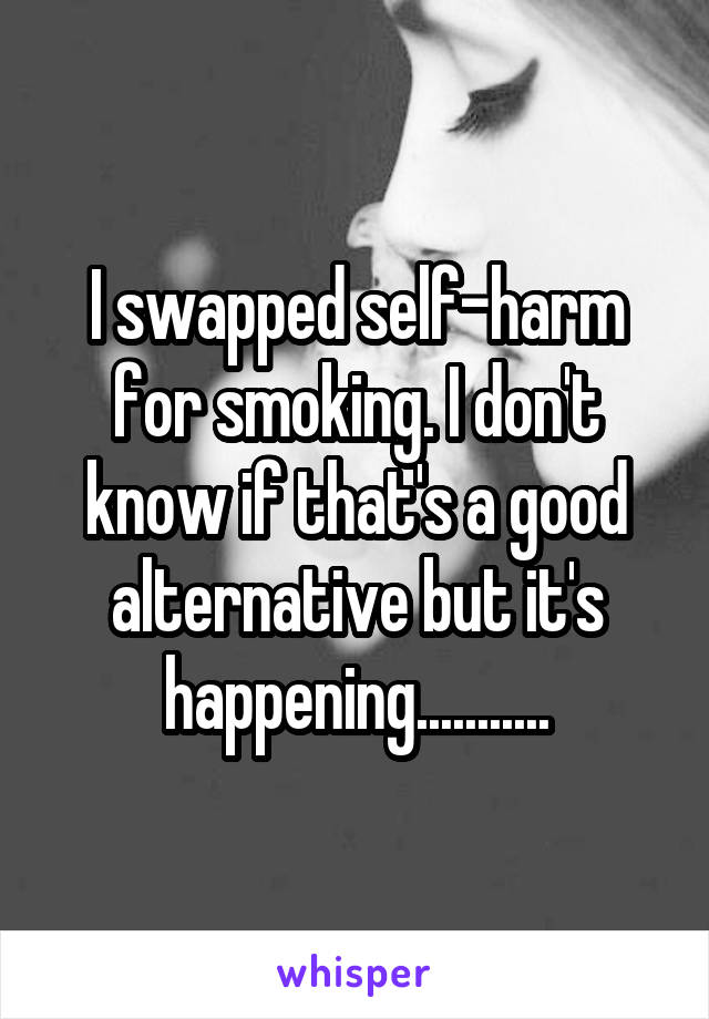 I swapped self-harm for smoking. I don't know if that's a good alternative but it's happening...........