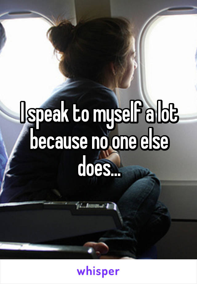 I speak to myself a lot because no one else does...