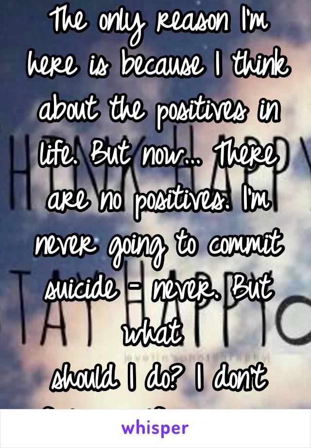 The only reason I'm here is because I think about the positives in life. But now… There are no positives. I'm never going to commit suicide - never. But what 
should I do? I don't feel myself anymore.