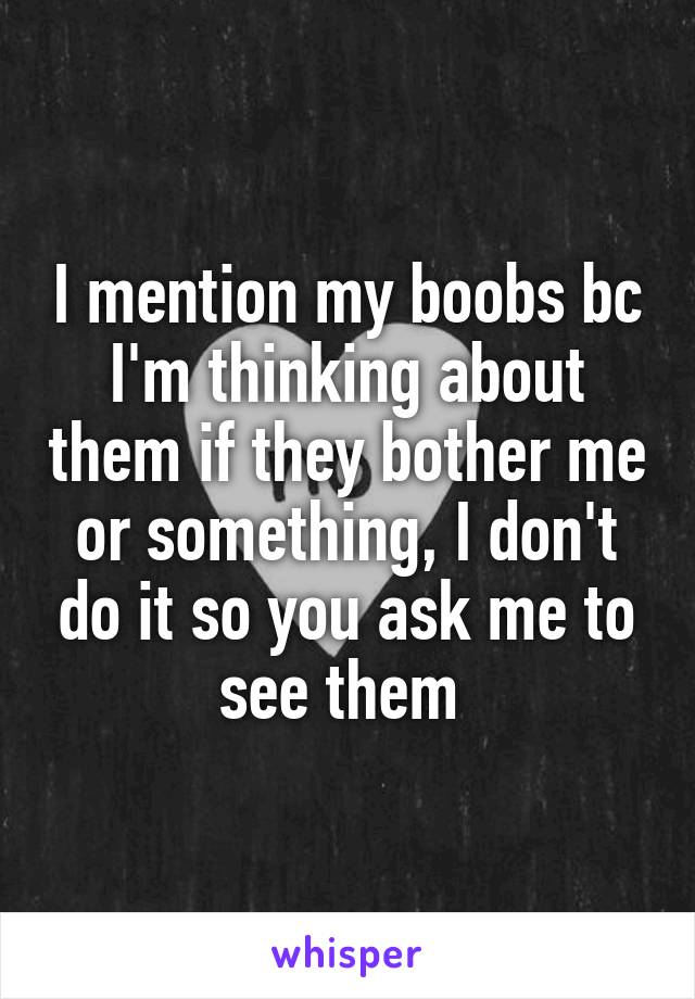 I mention my boobs bc I'm thinking about them if they bother me or something, I don't do it so you ask me to see them 