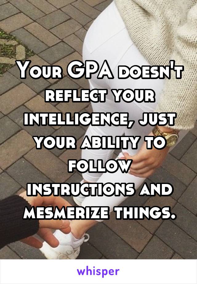 Your GPA doesn't reflect your intelligence, just your ability to follow instructions and mesmerize things.