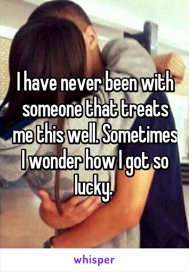 I have never been with someone that treats me this well. Sometimes I wonder how I got so lucky. 