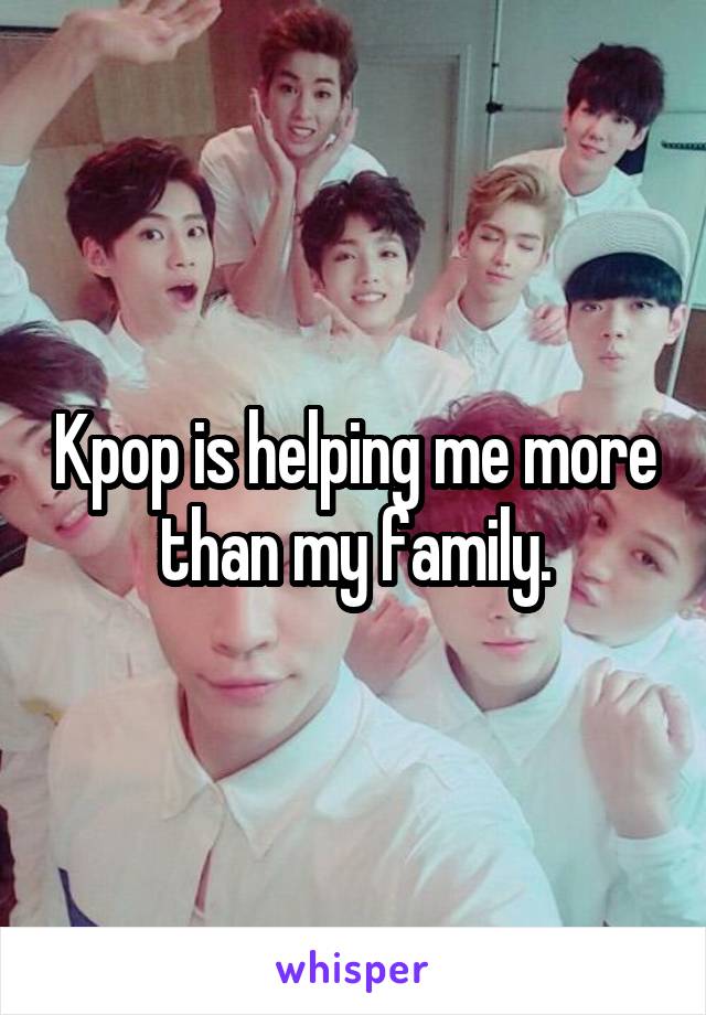 Kpop is helping me more than my family.