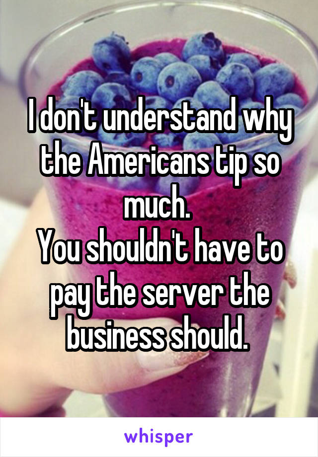 I don't understand why the Americans tip so much. 
You shouldn't have to pay the server the business should. 