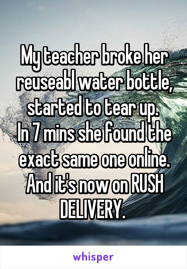 My teacher broke her reuseabl water bottle, started to tear up. 
In 7 mins she found the exact same one online. And it's now on RUSH DELIVERY. 