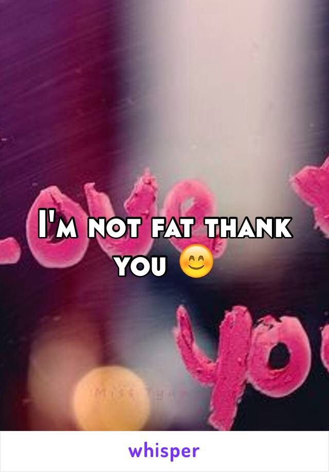 I'm not fat thank you 😊