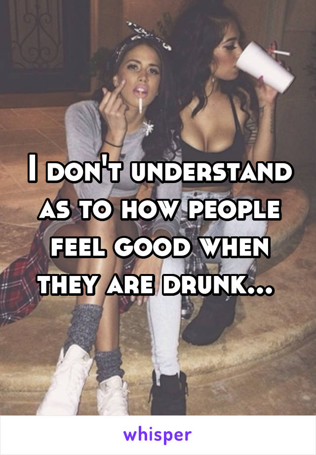 I don't understand as to how people feel good when they are drunk... 