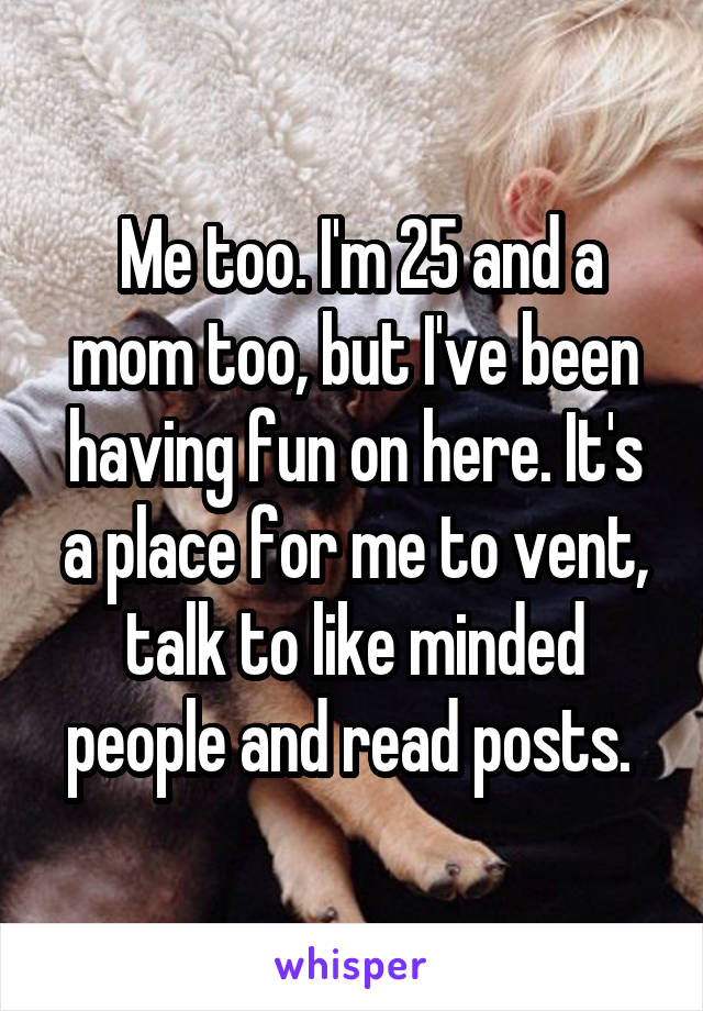  Me too. I'm 25 and a mom too, but I've been having fun on here. It's a place for me to vent, talk to like minded people and read posts. 