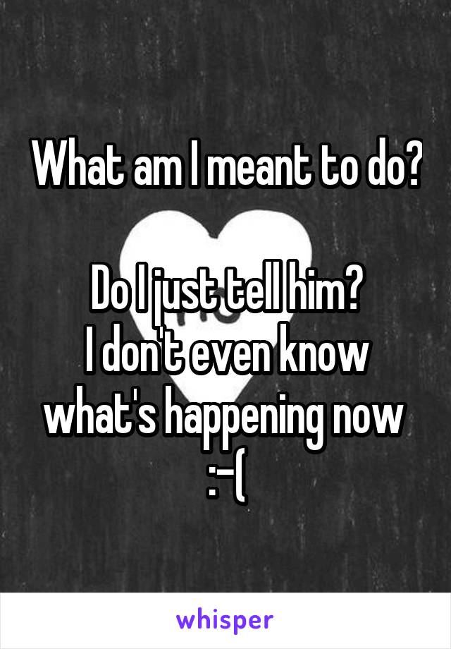 What am I meant to do? 
Do I just tell him?
I don't even know what's happening now 
:-(