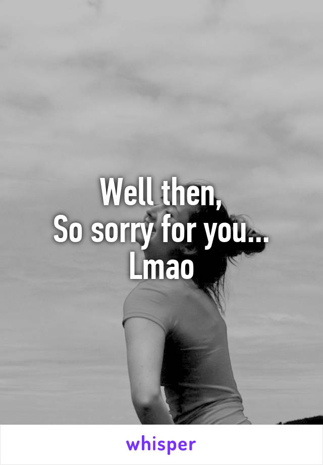 Well then,
So sorry for you...
Lmao