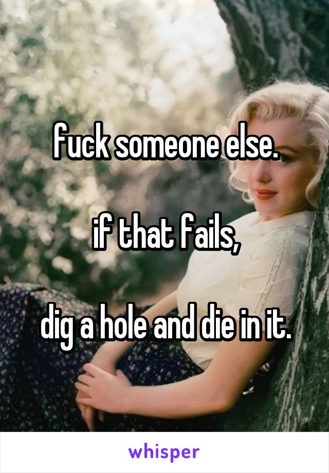 fuck someone else.

if that fails,

dig a hole and die in it.