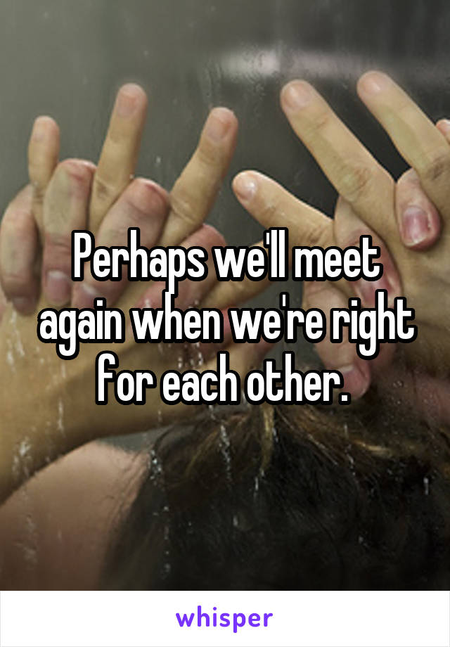 Perhaps we'll meet again when we're right for each other. 