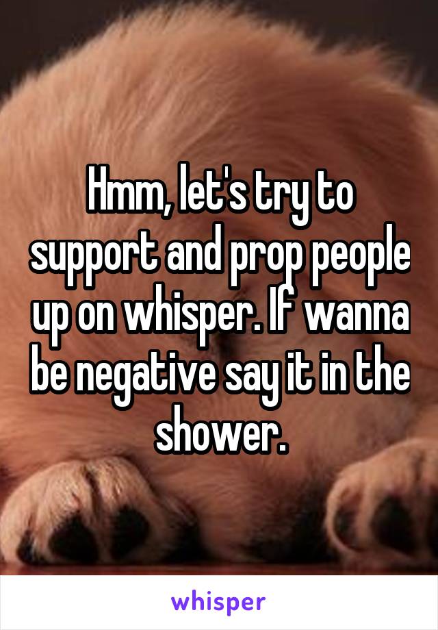 Hmm, let's try to support and prop people up on whisper. If wanna be negative say it in the shower.