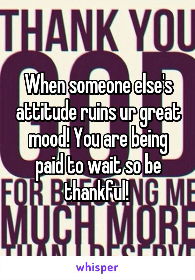 When someone else's attitude ruins ur great mood! You are being paid to wait so be thankful! 