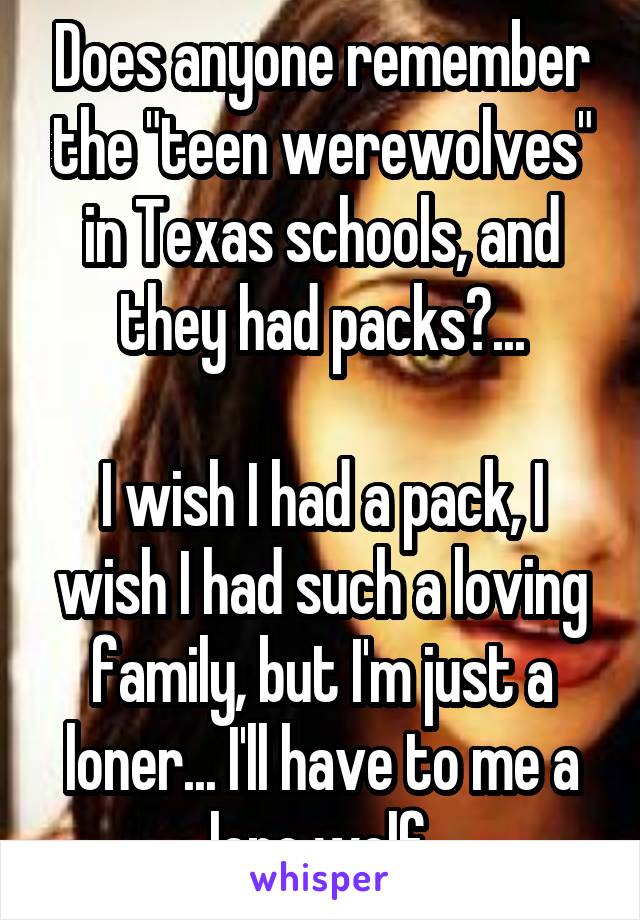 Does anyone remember the "teen werewolves" in Texas schools, and they had packs?...

I wish I had a pack, I wish I had such a loving family, but I'm just a loner... I'll have to me a lone wolf.