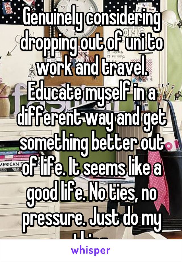 Genuinely considering dropping out of uni to work and travel. Educate myself in a different way and get something better out of life. It seems like a good life. No ties, no pressure. Just do my thing 