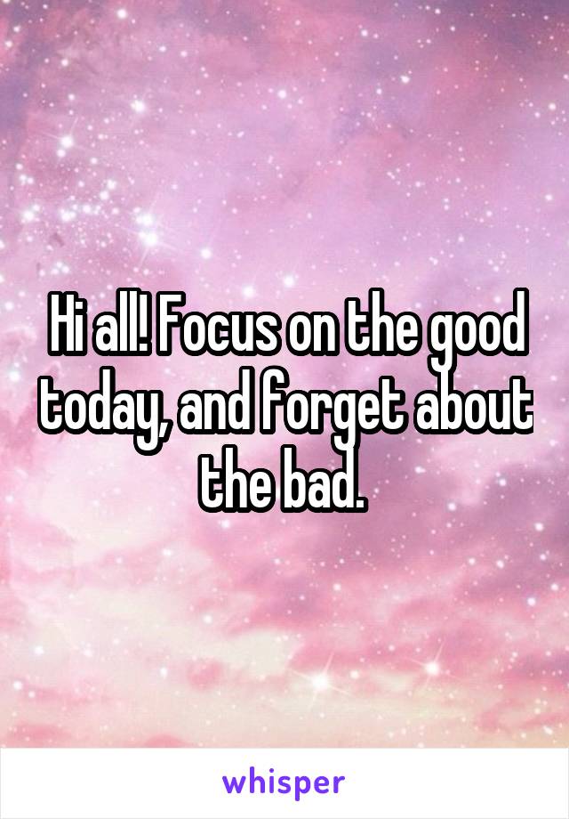 Hi all! Focus on the good today, and forget about the bad. 