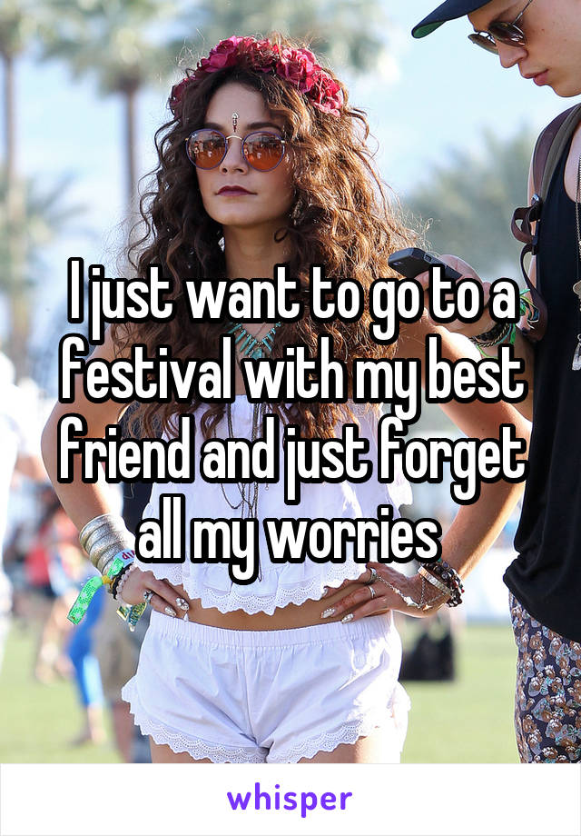 I just want to go to a festival with my best friend and just forget all my worries 