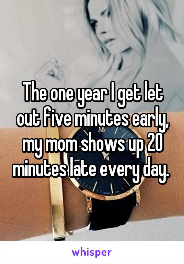 The one year I get let out five minutes early, my mom shows up 20 minutes late every day. 